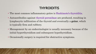 THYROIDITIS
• The most common inflammatory goitre is Hashimoto’s thyroiditis.
• Autoantibodies against thyroid peroxidase are produced, resulting in
lymphocytic infiltration of the thyroid and eventually a goiter, which
is typically firm and rubbery.
• Management by an endocrinologist is usually necessary because of the
initial hyperthyroidism and subsequent hypothyroidism.
• Occasionally surgery is required for obstructive symptoms.
 