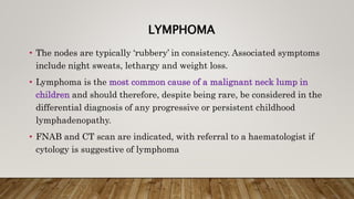 LYMPHOMA
• The nodes are typically ‘rubbery’ in consistency. Associated symptoms
include night sweats, lethargy and weight loss.
• Lymphoma is the most common cause of a malignant neck lump in
children and should therefore, despite being rare, be considered in the
differential diagnosis of any progressive or persistent childhood
lymphadenopathy.
• FNAB and CT scan are indicated, with referral to a haematologist if
cytology is suggestive of lymphoma
 