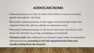 ADENOCARCINOMA
• Adenocarcinoma is a type of cancer that forms in mucus secreting
glands throughout the body.
• Metastatic adenocarcinoma to the upper cervical lymph nodes may
originate from the salivary glands or sinonasal cavity.
• Metastatic adenocarcinoma in the lower neck may arise from a site
below the clavicles (e.g. lung, oesophagus or stomach).
• Virchow’s node (also referred to as Troisier’s sign) refers to metastatic
adenocarcinoma occurring in the left supraclavicular fossa and
usually arising from the stomach
 