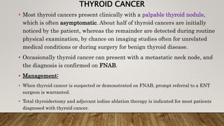 THYROID CANCER
• Most thyroid cancers present clinically with a palpable thyroid nodule,
which is often asymptomatic. About half of thyroid cancers are initially
noticed by the patient, whereas the remainder are detected during routine
physical examination, by chance on imaging studies often for unrelated
medical conditions or during surgery for benign thyroid disease.
• Occasionally thyroid cancer can present with a metastatic neck node, and
the diagnosis is confirmed on FNAB.
• Management:
• When thyroid cancer is suspected or demonstrated on FNAB, prompt referral to a ENT
surgeon is warranted.
• Total thyroidectomy and adjuvant iodine ablation therapy is indicated for most patients
diagnosed with thyroid cancer.
 