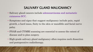 SALIVARY GLAND MALIGNANCY
• Salivary gland cancers include adenocarcinoma and metastatic
cutaneous SCC.
• Symptoms and signs that suggest malignancy include pain, rapid
growth, a hard mass, fixity to the skin or mandible and facial nerve
palsy.
• FNAB and CT/MRI scanning are essential to assess the extent of
disease and to plan surgery.
• High-grade salivary gland malignancy often requires neck dissection
and postoperative radiotherapy.
 