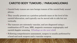 CAROTID BODY TUMOURS / PARAGANGLIOMAS
• Carotid body tumors are rare benign tumors of the carotid body neural
plexus.
• They usually present as a painless pulsatile mass at the level of the
carotid bifurcation, and typically can be moved side to side but not
vertically.
• The tumours are extremely vascular, and are diagnosed using a
combination of CT scan, MRI, magnetic resonance angiography and
carotid doppler scanning. (Findings on the next slide)
• Following comprehensive assessment, surgery is usually performed by
a head and neck surgeon and a vascular surgeon.
 