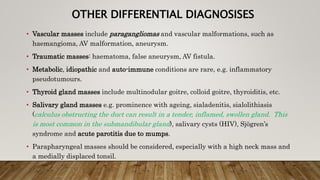 OTHER DIFFERENTIAL DIAGNOSISES
• Vascular masses include paragangliomas and vascular malformations, such as
haemangioma, AV malformation, aneurysm.
• Traumatic masses: haematoma, false aneurysm, AV fistula.
• Metabolic, idiopathic and auto-immune conditions are rare, e.g. inflammatory
pseudotumours.
• Thyroid gland masses include multinodular goitre, colloid goitre, thyroiditis, etc.
• Salivary gland masses e.g. prominence with ageing, sialadenitis, sialolithiasis
(calculus obstructing the duct can result in a tender, inflamed, swollen gland. This
is most common in the submandibular gland), salivary cysts (HIV), Sjögren’s
syndrome and acute parotitis due to mumps.
• Parapharyngeal masses should be considered, especially with a high neck mass and
a medially displaced tonsil.
 