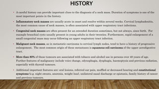 HISTORY
• A careful history can provide important clues to the diagnosis of a neck mass. Duration of symptoms is one of the
most important points in the history.
• Inflammatory neck masses are usually acute in onset and resolve within several weeks. Cervical lymphadenitis,
the most common cause of neck masses, is often associated with upper respiratory tract infections.
• Congenital neck masses are often present for an extended duration sometimes, but not always, since birth. For
example branchial cysts usually present in young adults in their twenties. Furthermore, rapid enlargement of a
small congenital mass may occur following an upper respiratory tract infection.
• Malignant neck masses, as in metastatic carcinoma to cervical lymph nodes, tend to have a history of progressive
enlargement. The most common origin of these metastases is squamous cell carcinoma of the upper aerodigestive
tract.
• More than 80% of these tumours are associated with tobacco and alcohol use in persons over 40 years of age.
Further features of malignancy include voice change, odynophagia, dysphagia, haemoptysis and previous radiation,
especially with thyroid tumours.
• Additional important features are: oral lesions, referred ear pain, muffled or decreased hearing and constitutional
symptoms (e.g. night sweats, anorexia, weight loss), unilateral nasal discharge or epistaxis, family history of cancer
and previous tumours.
 