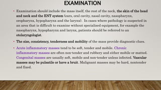 EXAMINATION
• Examination should include the mass itself, the rest of the neck, the skin of the head
and neck and the ENT system (ears, oral cavity, nasal cavity, nasopharynx,
oropharynx, hypopharynx and the larynx). In cases where pathology is suspected in
an area that is difficult to examine without specialised equipment, for example the
nasopharynx, hypopharynx and larynx, patients should be referred to an
otolaryngologist.
• The size, consistency, tenderness and mobility of the mass provide diagnostic clues.
• Acute inflammatory masses tend to be soft, tender and mobile. Chronic
inflammatory masses are often non-tender and rubbery and either mobile or matted.
Congenital masses are usually soft, mobile and non-tender unless infected. Vascular
masses may be pulsatile or have a bruit. Malignant masses may be hard, nontender
and fixed.
 