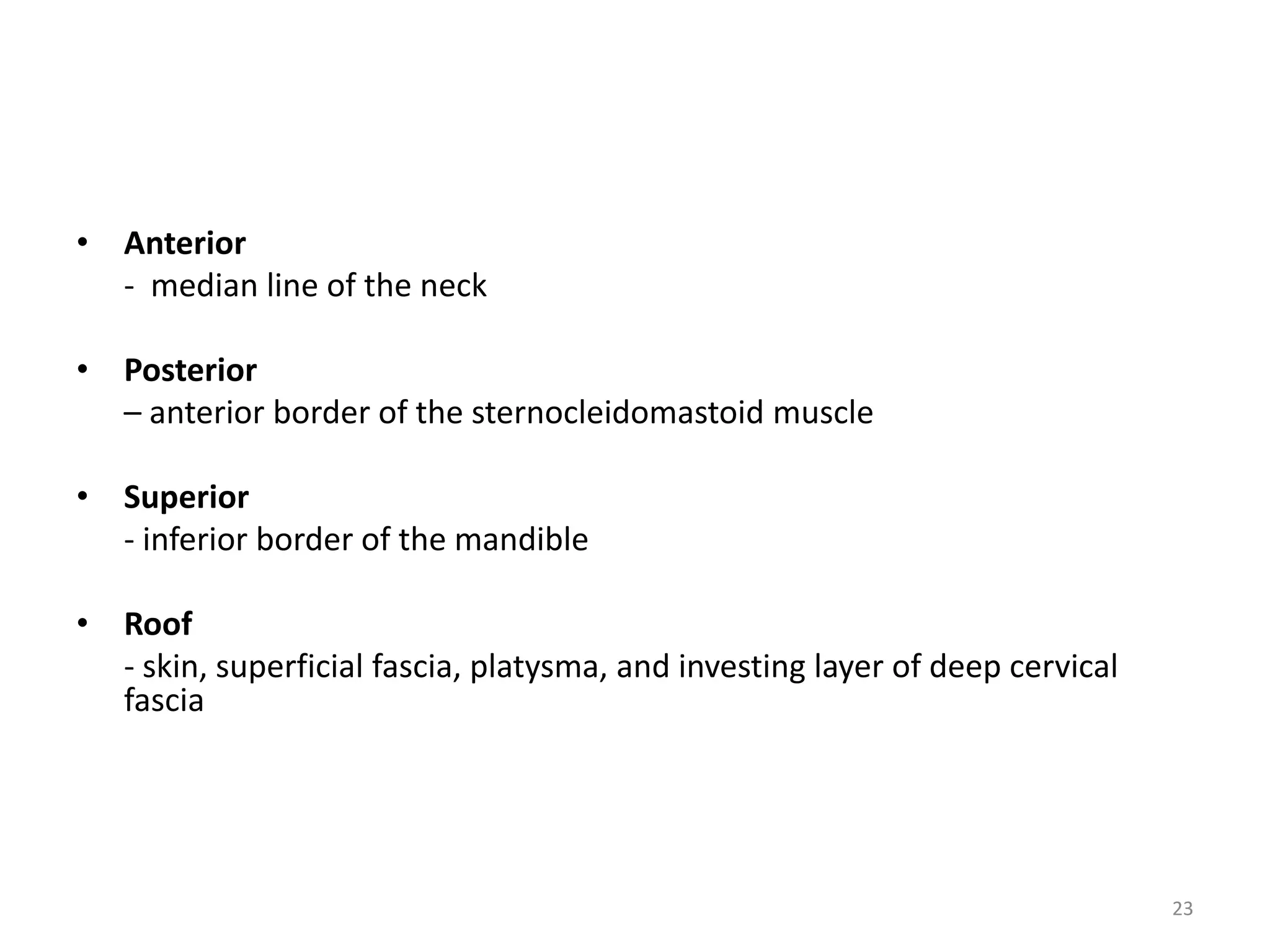 • Anterior
  - median line of the neck

• Posterior
  – anterior border of the sternocleidomastoid muscle

• Superior
  - inferior border of the mandible

• Roof
  - skin, superficial fascia, platysma, and investing layer of deep cervical
  fascia




                                                                               23
 