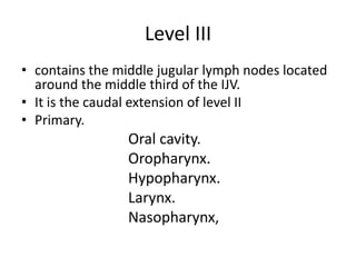 Level III
• contains the middle jugular lymph nodes located
around the middle third of the IJV.
• It is the caudal extensi...
