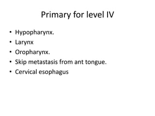 Primary for level IV
• Hypopharynx.
• Larynx
• Oropharynx.
• Skip metastasis from ant tongue.
• Cervical esophagus
 
