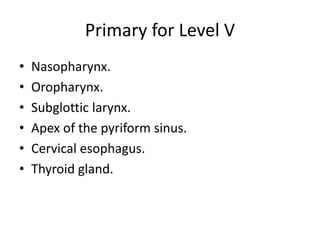Primary for Level V
• Nasopharynx.
• Oropharynx.
• Subglottic larynx.
• Apex of the pyriform sinus.
• Cervical esophagus.
...