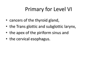 Primary for Level VI
• cancers of the thyroid gland,
• the Trans glottic and subglottic larynx,
• the apex of the piriform...