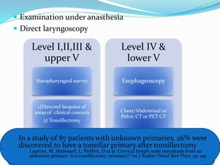  Examination under anasthesia
 Direct laryngoscopy
Level I,II,III &
upper V
Nasopharyngeal survey
1)Directed biopsies of
areas of clinical concern
2) Tonsillectomy
Level IV &
lower V
Esophageoscopy
Chest/Abdominal or
Pelvic CT or PET CT
Biopsy to be taken from
(Nasopharynx, tonsils, BOT, Pyriform sinuses & any suspicious mucosal areas)
In a study of 87 patients with unknown primaries, 26% were
discovered to have a tonsillar primary after tonsillectomy
Lapeyre, M, Malissard, L, Peiffert, D et al. Cervical lymph node metastasis from an
unknown primary: Is a tonsillectomy necessary? Int J Radiat Oncol Biol Phys; 39: 291
 