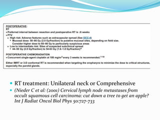  RT treatment: Unilateral neck or Comprehensive
 (Nieder C et al: (2001) Cervical lymph node metastases from
occult squamous cell carcinoma: cut down a tree to get an apple?
Int J Radiat Oncol Biol Phys 50:727-733
 