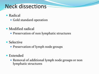 Neck dissections
 Radical
 Gold standard operation
 Modified radical
 Preservation of non lymphatic structures
 Selective
 Preservation of lymph node groups
 Extended
 Removal of additional lymph node groups or non
lymphatic structures
 