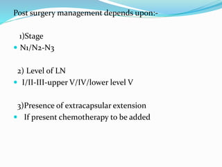 Post surgery management depends upon:-
1)Stage
 N1/N2-N3
2) Level of LN
 I/II-III-upper V/IV/lower level V
3)Presence of extracapsular extension
 If present chemotherapy to be added
 