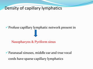 Density of capillary lymphatics
Profuse capillary lymphatic network present in
Nasopharynx & Pyriform sinus
Paranasal sinuses, middle ear and true vocal
cords have sparse capillary lymphatics
 