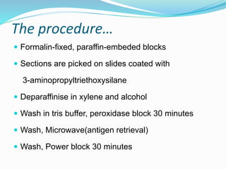 The procedure…
 Formalin-fixed, paraffin-embeded blocks
 Sections are picked on slides coated with
3-aminopropyltriethoxysilane
 Deparaffinise in xylene and alcohol
 Wash in tris buffer, peroxidase block 30 minutes
 Wash, Microwave(antigen retrieval)
 Wash, Power block 30 minutes
 
