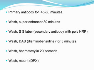  Primary antibody for 45-60 minutes
 Wash, super enhancer 30 minutes
 Wash, S S label (secondary antibody with poly HRP)
 Wash, DAB (diaminobenzidine) for 5 minutes
 Wash, haematoxylin 20 seconds
 Wash, mount (DPX)
 