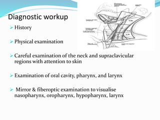 Diagnostic workup
 History
 Physical examination
 Careful examination of the neck and supraclavicular
regions with attention to skin
 Examination of oral cavity, pharynx, and larynx
 Mirror & fiberoptic examination to visualise
nasopharynx, oropharynx, hypopharynx, larynx
 