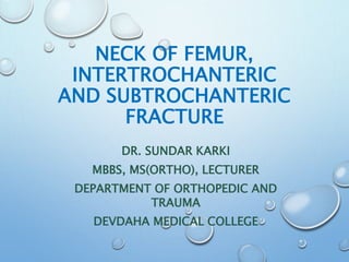 NECK OF FEMUR,
INTERTROCHANTERIC
AND SUBTROCHANTERIC
FRACTURE
DR. SUNDAR KARKI
MBBS, MS(ORTHO), LECTURER
DEPARTMENT OF ORTHOPEDIC AND
TRAUMA
DEVDAHA MEDICAL COLLEGE
 