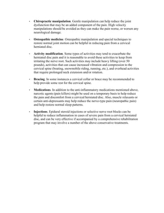 •   Chiropractic manipulation. Gentle manipulation can help reduce the joint
    dysfunction that may be an added component of the pain. High velocity
    manipulations should be avoided as they can make the pain worse, or worsen any
    neurological damage.

•   Osteopathic medicine. Osteopathic manipulation and special techniques to
    restore normal joint motion can be helpful in reducing pain from a cervical
    herniated disc.

•   Activity modification. Some types of activities may tend to exacerbate the
    herniated disc pain and it is reasonable to avoid these activities to keep from
    irritating the nerve root. Such activities may include heavy lifting (over 50
    pounds), activities that can cause increased vibration and compression to the
    cervical spine (boating, snowmobile riding, running, etc.), and overhead activities
    that require prolonged neck extension and/or rotation.

•   Bracing. In some instances a cervical collar or brace may be recommended to
    help provide some rest for the cervical spine.

•   Medications. In addition to the anti-inflammatory medications mentioned above,
    narcotic agents (pain killers) might be used on a temporary basis to help reduce
    the pain and discomfort from a cervical herniated disc. Also, muscle relaxants or
    certain anti-depressants may help reduce the nerve-type pain (neuropathic pain)
    and help restore normal sleep patterns.

•   Injections. Epidural steroid injections or selective nerve root blocks can be
    helpful to reduce inflammation in cases of severe pain from a cervical herniated
    disc, and can be very effective if accompanied by a comprehensive rehabilitation
    program that may involve a number of the above conservative treatments.
 