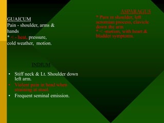GUAICUM
Pain - shoulder, arms &
hands
* < - heat, pressure,
cold weather, motion.
INDIUM
• Stiff neck & Lt. Shoulder down
left arm.
• Violent pain in head when
straining at stool.
• Frequent seminal emission.
ASPARAGUS
* Pain in shoulder, left
acromian process, clavicle
down the arm
* < -motion, with heart &
bladder symptoms.
 