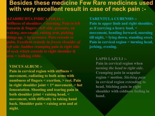 Besides these medicine Few Rare medicines used
with very excellent result in case of neck pain :-
AZADIRCHTA INDICA FOLIA :-
Stiffness of shoulders < morning. Pain in left
forearm & fingers <left side, pressure, on
waking, movement, raising arm, picking
things up, > by pressure. Pain extends to
palm. Excellent remedy in frozen shoulder of
left side. Sudden cramping pain in right side
of neck which extends to right shoulder &
arm < walking while.
VISCUS ALBUM :-
Pain in cervical region with stiffness <
movement, radiating to both arms with
numbness of fingers < exertion, > rest. Pain
in right shoulder joint < 1st movement, > hot
fomentation. Shooting and tearing pain in
both shoulder joint < raising head, <
movement, with difficulty in taking hand
back. Shoulder pain < raising arm and at
night.
TARENTULA CUBENSIS :-
Pain in upper limb and right shoulder,
as if carrying a heavy load, <
movement, bending forward, morning
till night, > lying down, standing erect.
Pain in cervical region < turning head,
jerking, evening.
LAPIS LAZULI :-
Pain in cervical region when
turning the head to right side.
Cramping pain in scapular
region < motion. Stiching pain
in cervical region extending to
head. Stiching pain in right
shoulder with coldness feeling in
hand.
 