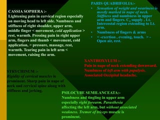 CASSIA SOPHERA :-
Lightening pain in cervical region especially
on moving head to left side. Numbness and
stiffness of right shoulder, upper arm,
middle finger < movement, cold application >
rest, warmth. Pressing pain in right upper
arm, fingers and thumb < movement, cold
application, > pressure, massage, rest,
warmth. Tearing pain in left arm <
movement, raising the arm.
PARIS QUADRIFOLIA:-
• Sensation of weight and weariness is
mostly marked in nape of neck.
Stiffness and numbness in upper
arm and fingers. C4 supply , Lt.
Intercostal region extending to Lt.
arm.
• Numbness of fingers & arms
• < -exertion , evening, touch. > -
Open air, rest.
STRYCHINUM :-
Rigidity of cervical muscles is
prominent. Sharp pain in nape of
neck and cervical spine along with
stiffness and jerking.
XANTHOXYLUM :-
Pain in nape of neck extending downward.
Numbness of left arm with papalysis.
Associated Occipital headache.
PSILOCYBE SEMILANCEATA:-
Numbness and tingling in upper arm
especially right forearm. Parasthesia
affecting the left arm, but without associated
weakness. Tremor of triceps muscle is
prominent.
 