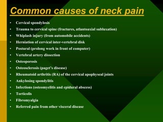 Common causes of neck pain
• Cervical spondylosis
• Trauma to cervical spine (fractures, atlantoaxial subluxation)
• Whiplash injury (from automobile accidents)
• Herniation of cervical inter-vertebral disk
• Postural (prolong work in front of computer)
• Vertebral artery dissection
• Osteoporosis
• Osteosclerosis (paget’s disease)
• Rheumatoid arthritis (RA) of the cervical apophyseal joints
• Ankylosing spondylitis
• Infections (osteomyelitis and epidural abscess)
• Torticolis
• Fibromyalgia
• Referred pain from other visceral disease
 