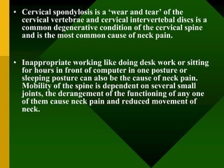 • Cervical spondylosis is a ‘wear and tear’ of the
cervical vertebrae and cervical intervertebal discs is a
common degenerative condition of the cervical spine
and is the most common cause of neck pain.
• Inappropriate working like doing desk work or sitting
for hours in front of computer in one posture or
sleeping posture can also be the cause of neck pain.
Mobility of the spine is dependent on several small
joints, the derangement of the functioning of any one
of them cause neck pain and reduced movement of
neck.
 