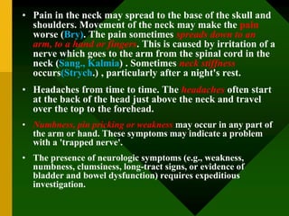 • Pain in the neck may spread to the base of the skull and
shoulders. Movement of the neck may make the pain
worse (Bry). The pain sometimes spreads down to an
arm, to a hand or fingers. This is caused by irritation of a
nerve which goes to the arm from the spinal cord in the
neck (Sang., Kalmia) . Sometimes neck stiffness
occurs(Strych.) , particularly after a night's rest.
• Headaches from time to time. The headaches often start
at the back of the head just above the neck and travel
over the top to the forehead.
• Numbness, pin pricking or weakness may occur in any part of
the arm or hand. These symptoms may indicate a problem
with a 'trapped nerve'.
• The presence of neurologic symptoms (e.g., weakness,
numbness, clumsiness, long-tract signs, or evidence of
bladder and bowel dysfunction) requires expeditious
investigation.
 