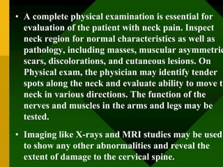 • A complete physical examination is essential for
evaluation of the patient with neck pain. Inspect
neck region for normal characteristics as well as
pathology, including masses, muscular asymmetrie
scars, discolorations, and cutaneous lesions. On
Physical exam, the physician may identify tender
spots along the neck and evaluate ability to move th
neck in various directions. The function of the
nerves and muscles in the arms and legs may be
tested.
• Imaging like X-rays and MRI studies may be used
to show any other abnormalities and reveal the
extent of damage to the cervical spine.
 
