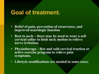 Goal of treatment.
• Relief of pain, prevention of recurrence, and
improved neurologic function
• Rest to neck – there may be need to wear a soft
cervical collar to limit neck motion to relieve
nerve irritation.
• Physiotherapy - Hot and cold cervical traction or
active exercise program to relieve pain
symptoms.
• Lifestyle modifications are needed in some cases.
 