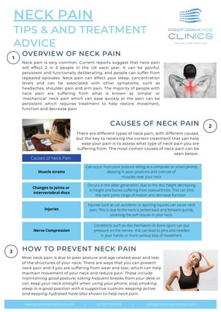 NECK PAIN
TIPS & AND TREATMENT
ADVICE
Top Traits of the Greats
Causes
There are different types of neck pain, with different causes,
but the key to receiving the correct treatment that can help
ease your pain is to assess what type of neck pain you are
suffering from. The most comon causes of neck pain can be
seen below:.
CAUSES OF NECK PAIN
Neck pain is very common. Current reports suggest that neck pain
will effect 2 in 3 people in the UK each year. It can be painful,
persistent and functionally deliberating, and people can suffer from
repeated episodes. Neck pain can effect your sleep, concentration
levels and can be associated with other symptoms, such as
headaches, shoulder pain and arm pain. The majority of people with
neck pain are suffering from what is known as ‘simple’ or
‘mechanical’ neck pain which can ease quickly or the pain can be
persistent which requires treatment to help restore movement,
function and decrease pain.
OVERVIEW OF NECK PAIN
Most neck pain is due to poor posture and age related wear and tear
of the structures of your neck. There are ways that you can prevent
neck pain and if you are suffering from wear and tear, which can help
maintain movement of your neck and reduce pain. These include
maintaining good posture; taking frequent breaks from your desk or
car; keep your neck straight when using your phone; stop smoking;
sleep in a good position with a supportive cushion; keeping active;
and keeping hydrated have also shown to help neck pain.
HOW TO PREVENT NECK PAIN
www.proformanceclinics.com | 01202 059348 | info@proformanceclinics.com
Causes of Neck Pain
Muscle strains
Can occur from poor posture sitting at a computer or smart phone,
sleeping in poor positions and overuse of
muscles near your neck
Changes to Joints or
intervertebral discs
Occurs in the older generation, due to the disc height decreasing
in height and bones suffering from osteoarthritis. This can limit
the neck joints range of motion and decrease function
Injuries
Injuries such as car accidents or sporting injuries can cause neck
pain. This is due to the neck is jerked back and forward quickly,
straining the soft tissues in your neck.
Nerve Compression
Conditions such as disc herniation or bone spurs can put
pressure on the nerves- this can lead to pins and needles
in your hands or more serious loss of movement
 