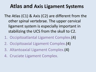 Atlas and Axis Ligament Systems
The Atlas (C1) & Axis (C2) are different from the
other spinal vertebrae. The upper cervical
ligament system is especially important in
stabilizing the UCS from the skull to C2.
1. Occipitoatlantal Ligament Complex.(4)
2. Occipitoaxial Ligament Complex.(4)
3. Altantoaxial Ligament Complex.(4)
4. Cruciate Ligament Complex.
 