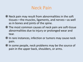 Neck Pain
 Neck pain may result from abnormalities in the soft
tissues—the muscles, ligaments, and nerves—as well
as in bones and joints of the spine.
 The most common causes of neck pain are soft-tissue
abnormalities due to injury or prolonged wear and
tear.
 In rare instances, infection or tumors may cause neck
pain.
 In some people, neck problems may be the source of
pain in the upper back, shoulders, or arms.
 