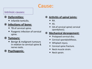 Cause:
Intrinsic causes:
 Deformities:
 Infantile torticilis.
 Infections of bone:
 TB of cervical spine.
 Pyogenic infection of cervical
spine.
 Tumours:
 Benign & malignant tumours
in relation to cervical spine &
nerve roots.
 Psychogenic.
 Arthritis of spinal joints:
 RA.
 AS.
 OA of cervical spine( cervical
spondylosis).
 Mechanical derangement:
 Prolapsed cervical disc.
 Cervical spondylolithesis.
 Whiplash injury.
 Cervical spine fracture.
 Neck muscle strain.
 Neck sprain.
 