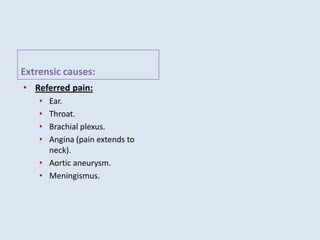 Extrensic causes:
• Referred pain:
• Ear.
• Throat.
• Brachial plexus.
• Angina (pain extends to
neck).
• Aortic aneurysm.
• Meningismus.
 