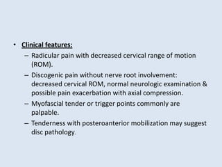 • Clinical features:
– Radicular pain with decreased cervical range of motion
(ROM).
– Discogenic pain without nerve root involvement:
decreased cervical ROM, normal neurologic examination &
possible pain exacerbation with axial compression.
– Myofascial tender or trigger points commonly are
palpable.
– Tenderness with posteroanterior mobilization may suggest
disc pathology.
 
