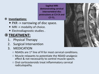  Investigations:
 PXR -> narrowing of disc space.
 MRI -> modality of choice.
 Electrodiagnostic studies .
TREATMENT:
1. Physical Therapy
2. Surgical Intervention
3. MEDICATION
○ NSAIDs are 1st line of R for most cervical conditions.
○ Muscle relaxants to potentiate the NSAID analgesic
effect & not necessarily to control muscle spasm.
○ Oral corticosteroids treat inflammatory cervical
radiculopathy.
Sagittal MRI
demonstrating cervical
intervertebral disc
protrusions at C3-C4 and
C7-T1.
 