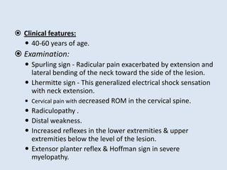  Clinical features:
 40-60 years of age.
 Examination:
 Spurling sign - Radicular pain exacerbated by extension and
lateral bending of the neck toward the side of the lesion.
 Lhermitte sign - This generalized electrical shock sensation
with neck extension.
 Cervical pain with decreased ROM in the cervical spine.
 Radiculopathy .
 Distal weakness.
 Increased reflexes in the lower extremities & upper
extremities below the level of the lesion.
 Extensor planter reflex & Hoffman sign in severe
myelopathy.
 