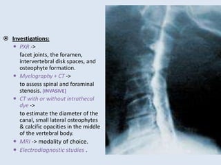  Investigations:
 PXR ->
facet joints, the foramen,
intervertebral disk spaces, and
osteophyte formation.
 Myelography + CT ->
to assess spinal and foraminal
stenosis. [INVASIVE]
 CT with or without intrathecal
dye ->
to estimate the diameter of the
canal, small lateral osteophytes
& calcific opacities in the middle
of the vertebral body.
 MRI -> modality of choice.
 Electrodiagnostic studies .
 