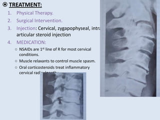  TREATMENT:
1. Physical Therapy.
2. Surgical Intervention.
3. Injection: Cervical, zygapophyseal, intra-
articular steroid injection
4. MEDICATION:
○ NSAIDs are 1st line of R for most cervical
conditions.
○ Muscle relaxants to control muscle spasm.
○ Oral corticosteroids treat inflammatory
cervical radiculopathy.
 