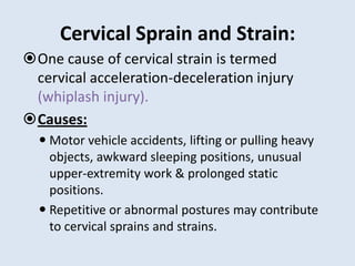 Cervical Sprain and Strain:
One cause of cervical strain is termed
cervical acceleration-deceleration injury
(whiplash injury).
Causes:
 Motor vehicle accidents, lifting or pulling heavy
objects, awkward sleeping positions, unusual
upper-extremity work & prolonged static
positions.
 Repetitive or abnormal postures may contribute
to cervical sprains and strains.
 
