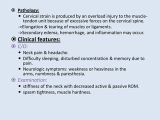  Pathology:
 Cervical strain is produced by an overload injury to the muscle-
tendon unit because of excessive forces on the cervical spine.
->Elongation & tearing of muscles or ligaments.
->Secondary edema, hemorrhage, and inflammation may occur.
 Clinical features:
 C/O:
 Neck pain & headache.
 Difficulty sleeping, disturbed concentration & memory due to
pain.
 Neurologic symptoms: weakness or heaviness in the
arms, numbness & paresthesia.
 Examination:
 stiffness of the neck with decreased active & passive ROM.
 spasm tightness, muscle hardness.
 