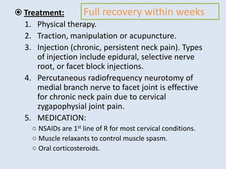  Treatment:
1. Physical therapy.
2. Traction, manipulation or acupuncture.
3. Injection (chronic, persistent neck pain). Types
of injection include epidural, selective nerve
root, or facet block injections.
4. Percutaneous radiofrequency neurotomy of
medial branch nerve to facet joint is effective
for chronic neck pain due to cervical
zygapophysial joint pain.
5. MEDICATION:
○ NSAIDs are 1st line of R for most cervical conditions.
○ Muscle relaxants to control muscle spasm.
○ Oral corticosteroids.
Full recovery within weeks
 