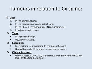 Tumours in relation to Cx spine:
 Site:
1. In the spinal Column.
2. In the meninges or rarely spinal cord.
3. In the fibrous components of PN (neurofibroma).
4. In adjacent soft tissue.
 Type:
 Malignant > benign.
 Usually metastatic.
 Examples:
 Meningioma -> uncommon to compress the cord.
 Neurofibroma in IV foramen -> cord compression.
 Clinical features:
 Of compression on CORD, interference with BRACHIAL PLEXUS or
local destruction & collapse.
 