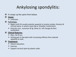 Ankylosing spondylitis:
 It creeps up the spine from below.
 Cause:
 Unknown.
 Pathology:
 Begins with SIJ usually extends upwards to involve lumber, thoracic &
cervical spine, in severe cases hip or shoulder involvement.
 Articular cart., synovium & lig. Show ch. Infl changes & then
ossification.
 Clinical features:
 Men, 16-25 yrs.
 Aching pain in low back with increasing stiffness then extends
upwards to neck.
 Treatment:
 Patient education.
 Exercise.
 Support cervical spine by plastic collar.
 