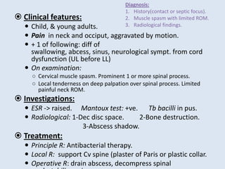  Clinical features:
 Child, & young adults.
 Pain in neck and occiput, aggravated by motion.
 + 1 of following: diff of
swallowing, abcess, sinus, neurological sympt. from cord
dysfunction (UL before LL)
 On examination:
○ Cervical muscle spasm. Prominent 1 or more spinal process.
○ Local tenderness on deep palpation over spinal process. Limited
painful neck ROM.
 Investigations:
 ESR -> raised. Mantoux test: +ve. Tb bacilli in pus.
 Radiological: 1-Dec disc space. 2-Bone destruction.
3-Abscess shadow.
 Treatment:
 Principle R: Antibacterial therapy.
 Local R: support Cv spine (plaster of Paris or plastic collar.
 Operative R: drain abscess, decompress spinal
Diagnosis:
1. History(contact or septic focus).
2. Muscle spasm with limited ROM.
3. Radiological findings.
 