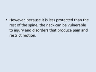 • However, because it is less protected than the
rest of the spine, the neck can be vulnerable
to injury and disorders that produce pain and
restrict motion.
 