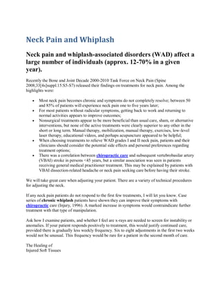 Neck Pain and Whiplash
Neck pain and whiplash-associated disorders (WAD) affect a
large number of individuals (approx. 12-70% in a given
year).
Recently the Bone and Joint Decade 2000-2010 Task Force on Neck Pain (Spine
2008;33[4s]suppl.15:S5-S7) released their findings on treatments for neck pain. Among the
highlights were:

       Most neck pain becomes chronic and symptoms do not completely resolve; between 50
       and 85% of patients will experience neck pain one to five years later;
       For most patients without radicular symptoms, getting back to work and returning to
       normal activities appears to improve outcomes;
       Nonsurgical treatments appear to be more beneficial than usual care, sham, or alternative
       interventions, but none of the active treatments were clearly superior to any other in the
       short or long term. Manual therapy, mobilization, manual therapy, exercises, low-level
       laser therapy, educational videos, and perhaps acupuncture appeared to be helpful;
       When choosing treatments to relieve WAD grades I and II neck pain, patients and their
       clinicians should consider the potential side effects and personal preferences regarding
       treatment options;
       There was a correlation between chiropractic care and subsequent vertebrobasilar artery
       (VBAI) stroke in persons <45 years, but a similar association was seen in patients
       receiving general medical practitioner treatment. This may be explained by patients with
       VBAI dissection-related headache or neck pain seeking care before having their stroke.

We will take great care when adjusting your patient. There are a variety of technical procedures
for adjusting the neck.

If any neck pain patients do not respond to the first few treatments, I will let you know. Case
series of chronic whiplash patients have shown they can improve their symptoms with
chiropractic care (Injury, 1996). A marked increase in symptoms would contraindicate further
treatment with that type of manipulation.

Ask how I examine patients, and whether I feel are x-rays are needed to screen for instability or
anomalies. If your patient responds positively to treatment, this would justify continued care,
provided there is gradually less weekly frequency. Six to eight adjustments in the first two weeks
would not be unusual. This frequency would be rare for a patient in the second month of care.

The Healing of
Injured Soft Tissues
 